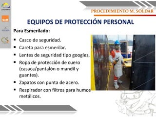 Para Esmerilado:
 Casco de seguridad.
 Careta para esmerilar.
 Lentes de seguridad tipo googles.
 Ropa de protección de cuero
(casaca/pantalón o mandil y
guantes).
 Zapatos con punta de acero.
 Respirador con filtros para humos
metálicos.
EQUIPOS DE PROTECCIÓN PERSONAL
61
PROCEDIMIENTO M. SOLDAR
 