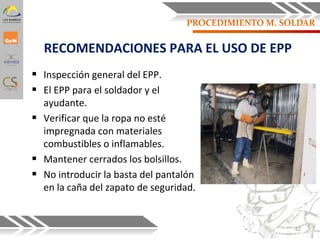 RECOMENDACIONES PARA EL USO DE EPP
 Inspección general del EPP.
 El EPP para el soldador y el
ayudante.
 Verificar que la ropa no esté
impregnada con materiales
combustibles o inflamables.
 Mantener cerrados los bolsillos.
 No introducir la basta del pantalón
en la caña del zapato de seguridad.
62
PROCEDIMIENTO M. SOLDAR
 