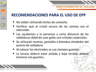 RECOMENDACIONES PARA EL USO DE EPP
 No soldar utilizando lentes de contacto.
 Verificar que el cristal oscuro de las caretas sea el
adecuado.
 Los ayudantes y la personas a corta distancia de las
soldaduras deberán usar gafas con cristales especiales.
 Se utilizarán mantas, pantallas o biombos alrededor del
puesto de soldadura
 Al colocar los electrodos se use siempre guantes.
 La tenaza deberá estar aislada y bajo tensión deberá
tomarse con guantes.
63
PROCEDIMIENTO M. SOLDAR
 