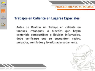 Trabajos en Caliente en Lugares Especiales
Antes de Realizar un Trabajo en caliente en
tanques, estanques, o tuberías que hayan
contenido combustibles o líquidos inflamables,
debe verificarse que se encuentren vacíos,
purgados, ventilados y lavados adecuadamente.
65
PROCEDIMIENTO M. SOLDAR
 