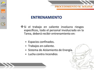 ENTRENAMIENTO
Si el trabajo en caliente involucra riesgos
específicos, todo el personal involucrado en la
Tarea, deberá recibir entrenamiento en:
 Espacios confinados.
 Trabajos en caliente.
 Sistema de Aislamiento de Energía.
 Lucha contra Incendios
67
PROCEDIMIENTO M. SOLDAR
 