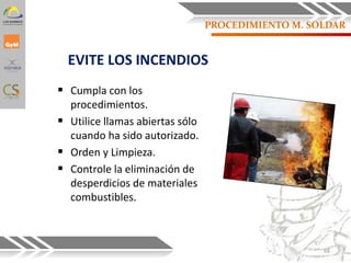 EVITE LOS INCENDIOS
 Cumpla con los
procedimientos.
 Utilice llamas abiertas sólo
cuando ha sido autorizado.
 Orden y Limpieza.
 Controle la eliminación de
desperdicios de materiales
combustibles.
68
PROCEDIMIENTO M. SOLDAR
 