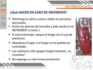¿Qué HACER EN CASO DE INCENDIOS?
 Mantenga la calma y avise a todas las personas
que pueda.
 Active las alarmas de incendio y pida ayuda al cel.
9879699827 o canal 1.
 Si está entrenado, ataque el fuego con el uso de
extintores.
 Abandone el lugar si el fuego no ha podido ser
controlado.
 Los extintores sólo apagan fuegos menores, no
incendios”.
 No exponga su vida innecesariamente.
69
RECOMENDACIONES
 