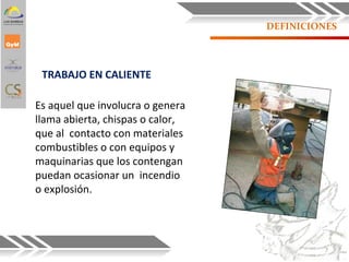 DEFINICIONES
TRABAJO EN CALIENTE
Es aquel que involucra o genera
llama abierta, chispas o calor,
que al contacto con materiales
combustibles o con equipos y
maquinarias que los contengan
puedan ocasionar un incendio
o explosión.
7
 