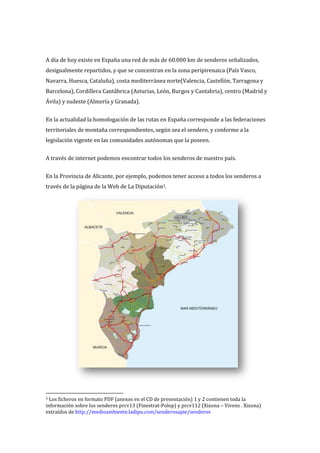 A día de hoy existe en España una red de más de 60.000 km de senderos señalizados,
desigualmente repartidos, y que se concentran en la zona peripirenaica (País Vasco,
Navarra, Huesca, Cataluña), costa mediterránea norte(Valencia, Castellón, Tarragona y
Barcelona), Cordillera Cantábrica (Asturias, León, Burgos y Cantabria), centro (Madrid y
Ávila) y sudeste (Almería y Granada).


En la actualidad la homologación de las rutas en España corresponde a las federaciones
territoriales de montaña correspondientes, según sea el sendero, y conforme a la
legislación vigente en las comunidades autónomas que la poseen.


A través de internet podemos encontrar todos los senderos de nuestro país.


En la Provincia de Alicante, por ejemplo, podemos tener acceso a todos los senderos a
través de la página de la Web de La Diputación3.




3 Los ficheros en formato PDF (anexos en el CD de presentación) 1 y 2 contienen toda la
información sobre los senderos prcv13 (Finestrat-Polop) y prcv112 (Xixona – Vivens . Xixona)
extraídos de http://medioambiente.ladipu.com/senderosapie/senderos
 