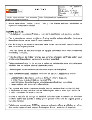 PRÁCTICA
Código:
Revisión:
Ult. Revisión:
Vigencia:
Hoja
PRAHYS02011
4.0
02/02/06
30.04.2003
1 de 8
Proceso: Higiene, Seguridad y Salud Ocupacional
Subproceso: Seguridad Industrial
Titulo: Trabajo en Espacios Confinados
-. Norma Venezolana Covenin 2254-95 “Calor y Frió. Limites Máximos permisibles de
exposición en lugares de trabajos”
NORMAS BÁSICAS:
-. Todo trabajo en espacios confinados se regirá por lo establecido en la siguiente práctica.
-. Para la ejecución de trabajos en sitios confinados, se debe elaborar el análisis de riesgo y
llenar el permiso de trabajo específico correspondiente.
-. Para los trabajos en espacios confinados debe haber comunicación constante entre el
personal entrante y el ayudante.
-. Toda área donde se ejecuten trabajos en equipos confinados debe estar debidamente
delimitada y señalizada.
-. Todas las entradas de fluidos y energía que alimentan al espacio confinado, deben estar
debidamente bloqueada con su respectiva tarjeta de seguridad.
-. Todo espacio confinado donde se vaya a realizar un trabajo debe estar adecuadamente
ventilado, libre, de energía, gases y vapores peligrosos.
-. Todo trabajo en espacios confinados debe tener un plan de emergencia.
-. No se permitirá el ingreso a espacios confinados sin los E.P.P. especiales o cuando:
-. La concentración de oxigeno sea menor de 19,5% y mayor de 23,5%.
-. El límite inferior de explosividad sea mayor al 10%.
-. La concentración de contaminantes peligrosos supere los limites permisibles.
-. La exposición a calor supere al nivel permisible.
-. Para ingresar a un espacio confinado se debe ejecutar previamente el permiso de trabajo.
-. El permiso de trabajo pierde su validez si el trabajo no se inicia en un lapso de ½ hora.
-. Si las condiciones del espacio cambian.
-. Durante la ejecución de trabajo en espacios confinados debe mantenerse un monitoreo
constante sobre todo cuando el trabajo puede generar deficiencia de oxigeno, gases y
vapores peligrosos.
.- Trabajos que se realizan en SIDOR en espacios confinados, (Corte y soldadura en tolvas,
silos, ductos, engomados de tanques, limpieza con ácidos y solventes, pinturas) etc.
 