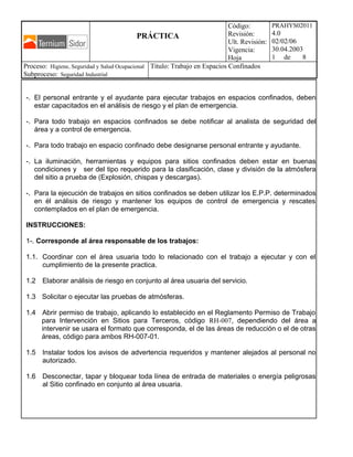 PRÁCTICA
Código:
Revisión:
Ult. Revisión:
Vigencia:
Hoja
PRAHYS02011
4.0
02/02/06
30.04.2003
1 de 8
Proceso: Higiene, Seguridad y Salud Ocupacional
Subproceso: Seguridad Industrial
Titulo: Trabajo en Espacios Confinados
-. El personal entrante y el ayudante para ejecutar trabajos en espacios confinados, deben
estar capacitados en el análisis de riesgo y el plan de emergencia.
-. Para todo trabajo en espacios confinados se debe notificar al analista de seguridad del
área y a control de emergencia.
-. Para todo trabajo en espacio confinado debe designarse personal entrante y ayudante.
-. La iluminación, herramientas y equipos para sitios confinados deben estar en buenas
condiciones y ser del tipo requerido para la clasificación, clase y división de la atmósfera
del sitio a prueba de (Explosión, chispas y descargas).
-. Para la ejecución de trabajos en sitios confinados se deben utilizar los E.P.P. determinados
en él análisis de riesgo y mantener los equipos de control de emergencia y rescates
contemplados en el plan de emergencia.
INSTRUCCIONES:
1-. Corresponde al área responsable de los trabajos:
1.1. Coordinar con el área usuaria todo lo relacionado con el trabajo a ejecutar y con el
cumplimiento de la presente practica.
1.2 Elaborar análisis de riesgo en conjunto al área usuaria del servicio.
1.3 Solicitar o ejecutar las pruebas de atmósferas.
1.4 Abrir permiso de trabajo, aplicando lo establecido en el Reglamento Permiso de Trabajo
para Intervención en Sitios para Terceros, código RH-007, dependiendo del área a
intervenir se usara el formato que corresponda, el de las áreas de reducción o el de otras
áreas, código para ambos RH-007-01.
1.5 Instalar todos los avisos de advertencia requeridos y mantener alejados al personal no
autorizado.
1.6 Desconectar, tapar y bloquear toda línea de entrada de materiales o energía peligrosas
al Sitio confinado en conjunto al área usuaria.
 
