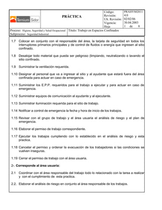 PRÁCTICA
Código:
Revisión:
Ult. Revisión:
Vigencia:
Hoja
PRAHYS02011
4.0
02/02/06
30.04.2003
1 de 8
Proceso: Higiene, Seguridad y Salud Ocupacional
Subproceso: Seguridad Industrial
Titulo: Trabajo en Espacios Confinados
1.7 Colocar en conjunto con el responsable del área, la tarjeta de seguridad en todos los
interruptores primarios principales y de control de fluidos o energía que ingresen al sitio
confinado.
1.8 Desalojar todo material que pueda ser peligroso (limpiando, neutralizando o lavando el
sitio confinado.
1.9 Suministrar la ventilación requerida.
1.10 Designar al personal que va a ingresar al sitio y al ayudante que estará fuera del área
confinada para actuar en caso de emergencia.
1.11 Suministrar los E.P.P. requeridos para el trabajo a ejecutar y para actuar en caso de
emergencia.
1.12 Suministrar equipos de comunicación al ayudante y al ejecutante.
1.13 Suministrar iluminación requerida para el sitio de trabajo.
1.14 Notificar a control de emergencia la fecha y hora de inicio de los trabajos.
1.15 Revisar con el grupo de trabajo y el área usuaria el análisis de riesgo y el plan de
emergencia.
1.16 Elaborar el permiso de trabajo correspondiente.
1.17 Ejecutar los trabajos cumpliendo con lo establecido en el análisis de riesgo y esta
practica.
1.18 Cancelar el permiso y ordenar la evacuación de los trabajadores si las condiciones se
vuelven inseguras.
1.19 Cerrar el permiso de trabajo con el área usuaria.
2-. Corresponde al área usuaria:
2.1 Coordinar con el área responsable del trabajo todo lo relacionado con la tarea a realizar
y con el cumplimiento de esta practica.
2.2. Elaborar el análisis de riesgo en conjunto al área responsable de los trabajos.
 
