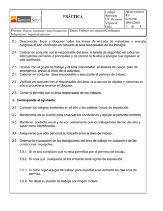 PRÁCTICA
Código:
Revisión:
Ult. Revisión:
Vigencia:
Hoja
PRAHYS02011
4.0
02/02/06
30.04.2003
1 de 8
Proceso: Higiene, Seguridad y Salud Ocupacional
Subproceso: Seguridad Industrial
Titulo: Trabajo en Espacios Confinados
2.3 Desconectar, tapar y bloquear todas las líneas de entrada de materiales o energía
peligrosa al sitio confinado en conjunto al área responsable de los trabajos.
2.4 Colocar en conjunto con el responsable del área, la tarjeta de seguridad en todos los
interruptores primarios o principales y de control de fluidos o energía que ingresen al
sitio confinado.
2.5 Revisar con el grupo de trabajo y el área responsable el análisis de riesgo, plan de
emergencia, previo al inicio de la actividad.
2.6 Elaborar en conjunto (área responsable y ejecutante el permiso de trabajo).
2.7 Verificar en conjunto con el responsable del área, la ausencia de objetos y personas en
sitio y proceder a levantar el bloqueo.
2.8 Cerrar el permiso con el área responsable de los trabajos.
3-. Corresponde al ayudante:
3.1 Conocer los peligros existentes en el sitio y las señales físicas de exposición.
3.2 Mantenerse en su puesto para observar las condiciones y apoyar al personal entrante.
3.3 Mantener contacto visual y de voz permanente con los trabajadores dentro del sitio y
saber como identificarlos.
3.4 Asegurarse que solo personal autorizado entre al área de trabajo.
3.5 Ordenar la evacuación de los trabajadores del área de trabajo en cualquiera de las
condiciones siguientes:
3.5.1 Si ve una condición que no esta permitida por el permiso de trabajo.
3.5.2 Si nota que cualquiera de los entrante tiene signos de exposición.
3.5.3 Si debe dejar el lugar de trabajo para rescatar a los entrante en otra área de
permiso.
3.5.4 No dejar su puesto de trabajo por ningún motivo.
 