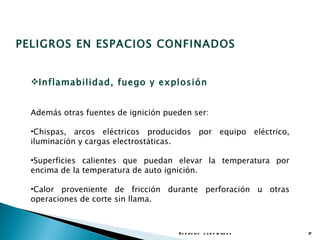 PELIGROS EN ESPACIOS CONFINADOS


  Inflamabilidad, fuego y explosión


  Además otras fuentes de ignición pueden ser:

  •Chispas, arcos eléctricos producidos por equipo eléctrico,
  iluminación y cargas electrostáticas.

  •Superficies calientes que puedan elevar la temperatura por
  encima de la temperatura de auto ignición.

  •Calor proveniente de fricción durante perforación u otras
  operaciones de corte sin llama.



                                      E s p a c io s c o n f in a d o s   17
 