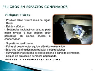 PELIGROS EN ESPACIOS CONFINADOS

  Peligros Físicos
  • Posibles fallas estructurales del lugar.
  • Ruido.
  • Estrés calórico.
  • Sustancias radioactivas usadas para
  medir niveles o que pueden estar
  presentes en ciertos crudos o
  condensados.
  • Superficies deslizantes.
  • Fallas al desconectar equipo eléctrico o mecánico.
  •Espacios restringidos para trabajar y obstrucciones.
  • Iluminación inadecuada debido al diseño o daño de elementos.
  • Equipo de protección personal inadecuado.
  •O b je t o s y h e r r a m ie n t a s q u e c a e n


Espacios Confinados                                                25
 