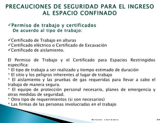 PRECAUCIONES DE SEGURIDAD PARA EL INGRESO
          AL ESPACIO CONFINADO

Permiso de trabajo y certificados
  De acuerdo al tipo de trabajo:

Certificado de Trabajo en alturas
Certificado eléctrico o Certificado de Excavación
Certificado de aislamiento.

El Permiso de Trabajo y el Certificado para Espacios Restringidos
especifica:
* El tipo de trabajo a ser realizado y tiempo estimado de duración
* El sitio y los peligros inherentes al lugar de trabajo
* El aislamiento y las pruebas de gas requeridas para llevar a cabo el
trabajo de manera segura.
* El equipo de protección personal necesario, planes de emergencia y
otras medidas de seguridad.
* Otro tipo de requerimientos (si son necesarios)
* Las firmas de las personas involucradas en el trabajo


                                          E s p a c io s c o n f in a d o s   29
 
