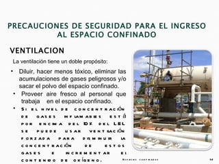 PRECAUCIONES DE SEGURIDAD PARA EL INGRESO
          AL ESPACIO CONFINADO

VENTILACION
 La ventilación tiene un doble propósito:
•     Diluir, hacer menos tóxico, eliminar las
      acumulaciones de gases peligrosos y/o
      sacar el polvo del espacio confinado.
    • Proveer aire fresco al personal que
       trabaja en el espacio confinado.
    • S i e l n iv e l d e c o n c e n t r a c ión
       d e g a s e s in f l m a b l s e s t á
                                 a       e
       p o r e n c im a d e l 10 % d e l L E L
       s e p u e d e u s a r v e n t il c ión   a
       f o r z a d a p a r a d is m in u ir         l
                                                    a
       c o n c e n t r a c ión       de       es t os
       g as e s      e      in c r e m e n t a r    el
       c o n t e n id o d e o x íg e n o .           E s p a c io s   c o n f in a d o s   32
 