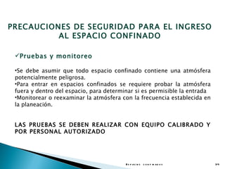PRECAUCIONES DE SEGURIDAD PARA EL INGRESO
          AL ESPACIO CONFINADO

 Pruebas y monitoreo

 •Se debe asumir que todo espacio confinado contiene una atmósfera
 potencialmente peligrosa.
 •Para entrar en espacios confinados se requiere probar la atmósfera
 fuera y dentro del espacio, para determinar si es permisible la entrada
 •Monitorear o reexaminar la atmósfera con la frecuencia establecida en
 la planeación.


 LAS PRUEBAS SE DEBEN REALIZAR CON EQUIPO CALIBRADO Y
 POR PERSONAL AUTORIZADO




                                         E s p a c io s c o n f in a d o s   34
 