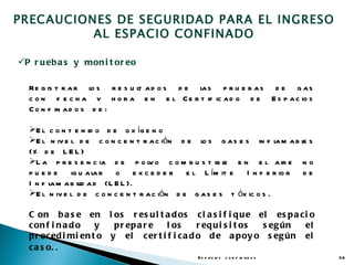 PRECAUCIONES DE SEGURIDAD PARA EL INGRESO
          AL ESPACIO CONFINADO

P r u eb a s y mon i t or eo

  Re g is t r a r l s r e s u l a d o s d e l s p r u e b a s d e g a s
                     o        t             a
  c o n f e c h a y h o r a e n e l C e r t if ic a d o d e E s p a c io s
  C o n f in a d o s d e :

  E l c o n t e n id o d e o x íg e n o
  E l n iv e l d e c o n c e n t r a c ión d e l s g a s e s in f l m a b l s
                                                  o                     a    e
  (% d e L E L )
  L a p r e s e n c ia d e p o l o c o m b u s t ib l e n e l a ir e n o
                                     v                   e
  pu ede      ig u a l r o e x c e d e r e l L ím it e
                     a                                        I n f e r io r d e
  I n f l m a b il a d (L E L ).
        a        id
  E l n iv e l d e c o n c e n t r a c ión d e g a s e s t óx ic o s .

  C on b a s e en l os r es u l t a d os c l a s i f i q u e el es p a c i o
  c on f i n a d o   y   p r ep a r e l os      r eq u i s i t os s eg ún el
  p r oc ed i mi en t o y el c er t i f i c a d o d e a p oy o s eg ún el
  c a s o. .
                                                E s p a c io s c o n f in a d o s   36
 