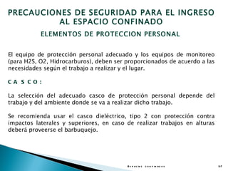 PRECAUCIONES DE SEGURIDAD PARA EL INGRESO
          AL ESPACIO CONFINADO
           ELEMENTOS DE PROTECCION PERSONAL


El equipo de protección personal adecuado y los equipos de monitoreo
(para H2S, O2, Hidrocarburos), deben ser proporcionados de acuerdo a las
necesidades según el trabajo a realizar y el lugar.

CA S CO :

La selección del adecuado casco de protección personal depende del
trabajo y del ambiente donde se va a realizar dicho trabajo.

Se recomienda usar el casco dieléctrico, tipo 2 con protección contra
impactos laterales y superiores, en caso de realizar trabajos en alturas
deberá proveerse el barbuquejo.




                                         E s p a c io s c o n f in a d o s   37
 