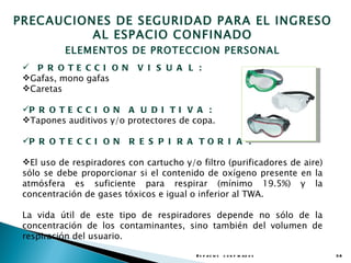 PRECAUCIONES DE SEGURIDAD PARA EL INGRESO
          AL ESPACIO CONFINADO
           ELEMENTOS DE PROTECCION PERSONAL
  P R O TE CCI O N         V I S U A L :
 Gafas, mono gafas
 Caretas

 P R O T E C C I O N A U D I T I V A :
 Tapones auditivos y/o protectores de copa.

 P R O T E C C I O N     R E S P I R A TO R I A :

 El uso de respiradores con cartucho y/o filtro (purificadores de aire)
 sólo se debe proporcionar si el contenido de oxígeno presente en la
 atmósfera es suficiente para respirar (mínimo 19.5%) y la
 concentración de gases tóxicos e igual o inferior al TWA.

 La vida útil de este tipo de respiradores depende no sólo de la
 concentración de los contaminantes, sino también del volumen de
 respiración del usuario.

                                          E s p a c io s c o n f in a d o s   38
 