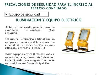 PRECAUCIONES DE SEGURIDAD PARA EL INGRESO AL
             ESPACIO CONFINADO
 Equipo de seguridad
         ILUMINACION Y EQUIPO ELECTRICO

•Debe ser adecuado para su uso en
atmósferas     inflamables.  (Anti
explosión).

• El uso de iluminación artificial que no
cumpla este requisito debe evitarse, en
especial si la concentración vapores
inflamables excede el 10% de LEL.

•Todo equipo eléctrico (linternas, cables,
conectores, apagadores, etc.) debe ser
inspeccionado para asegurar que no se
convertirá en una fuente de ignición.


                                             E s p a c io s c o n f in a d o s   44
 
