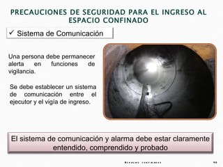 PRECAUCIONES DE SEGURIDAD PARA EL INGRESO AL
             ESPACIO CONFINADO
 Sistema de Comunicación


Una persona debe permanecer
alerta    en funciones   de
vigilancia.

Se debe establecer un sistema
de comunicación entre el
ejecutor y el vigía de ingreso.




El sistema de comunicación y alarma debe estar claramente
            entendido, comprendido y probado
                                  E s p a c io s c o n f in a d o s   45
 