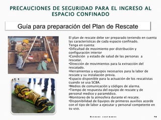 PRECAUCIONES DE SEGURIDAD PARA EL INGRESO AL
             ESPACIO CONFINADO

  Guía para preparación del Plan de Rescate
                   El plan de rescate debe ser preparado teniendo en cuenta
                   las características de cada espacio confinado.
                   Tenga en cuenta:
                   •Dificultad de movimiento por distribución y
                   configuración interior
                   •Condición y estado de salud de las personas a
                   rescatar.
                   •Dirección de movimientos para la extracción del
                   rescatado.
                   •Herramientas y equipos necesarios para la labor de
                   rescate y su instalación previa.
                   •Espacio disponible para la actuación de los rescatistas
                   cuando se usa SCBA.
                   •Medios de comunicación y códigos de alarma.
                   •Tiempo de respuesta del equipo de rescate y de
                   personal medico y paramédico.
                   •Monitoreo de la atmosfera durante el rescate.
                   •Disponibilidad de Equipos de primeros auxilios acorde
                   con el tipo de labor a ejecutar y personal competente en
                   su uso.

                                E s p a c io s c o n f in a d o s        46
 