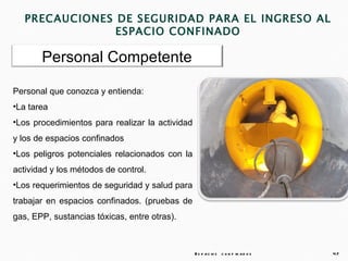 PRECAUCIONES DE SEGURIDAD PARA EL INGRESO AL
                ESPACIO CONFINADO

       Personal Competente

Personal que conozca y entienda:
•La tarea
•Los procedimientos para realizar la actividad
y los de espacios confinados
•Los peligros potenciales relacionados con la
actividad y los métodos de control.
•Los requerimientos de seguridad y salud para
trabajar en espacios confinados. (pruebas de
gas, EPP, sustancias tóxicas, entre otras).



                                                 E s p a c io s c o n f in a d o s   47
 