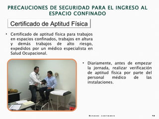 PRECAUCIONES DE SEGURIDAD PARA EL INGRESO AL
             ESPACIO CONFINADO

  Certificado de Aptitud Física
• Certificado de aptitud física para trabajos
  en espacios confinados, trabajos en altura
  y demás trabajos de alto riesgo,
  expedidos por un médico especialista en
  Salud Ocupacional.

                                       • Diariamente, antes de empezar
                                         la jornada, realizar verificación
                                         de aptitud física por parte del
                                         personal     médico    de      las
                                         instalaciones.




                                           E s p a c io s c o n f in a d o s   48
 