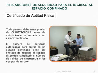 PRECAUCIONES DE SEGURIDAD PARA EL INGRESO AL
             ESPACIO CONFINADO

Certificado de Aptitud Física


Toda persona debe tener prueba
de CLAUSTROFOBIA antes de
autorizársele la entrada a un
espacio confinado.

El    número     de     personas
autorizadas para entrar en un
espacio confinado debe ser
limitado de acuerdo al espacio
disponible (amplitud), el número
de salidas de emergencia y los
equipos de rescate.


                                   E s p a c io s c o n f in a d o s   49
 