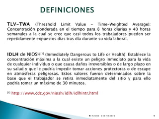 DEFINICIONES
TLV-TWA      (Threshold Limit Value – Time-Weighted Average):
Concentración ponderada en el tiempo para 8 horas diarias y 40 horas
semanales a la cual se cree que casi todos los trabajadores pueden ser
repetidamente expuestos días tras día durante su vida laboral.


IDLH de NIOSH[1] (Inmediately Dangerous to Life or Health): Establece la
concentración máxima a la cual existe un peligro inmediato para la vida
de cualquier individuo o que causa daños irreversibles o de largo plazo en
su salud y que le podría impedir tomar acciones protectoras o de escape
en atmósferas peligrosas. Estos valores fueron determinados sobre la
base que el trabajador se retira inmediatamente del sitio y para ello
podría tomar un máximo de 30 minutos.

[1]
      http://www.cdc.gov/niosh/idlh/idlhintr.html




                                            E s p a c io s c o n f in a d o s   5
 