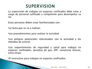 SUPERVISION
La supervisión de trabajos en espacios confinados debe estar a
cargo de personal calificado y competente para desempeñar su
rol.

Estas personas deben estar familiarizadas con:

•La tarea que se va a realizar.

•Los procedimientos para realizar la actividad

•Los peligros potenciales relacionados con la actividad y los
métodos de control.

•Los requerimientos de seguridad y salud para trabajar en
espacios confinados. (pruebas de gas, EPP, sustancias tóxicas,
entre otras).

•El instructivo para trabajos en espacios confinados.


                                       E s p a c io s c o n f in a d o s   50
 