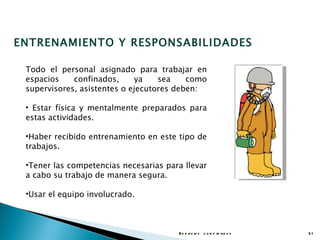 ENTRENAMIENTO Y RESPONSABILIDADES

 Todo el personal asignado para trabajar en
 espacios    confinados,     ya    sea    como
 supervisores, asistentes o ejecutores deben:

 • Estar física y mentalmente preparados para
 estas actividades.

 •Haber recibido entrenamiento en este tipo de
 trabajos.

 •Tener las competencias necesarias para llevar
 a cabo su trabajo de manera segura.

 •Usar el equipo involucrado.



                                       E s p a c io s c o n f in a d o s   51
 