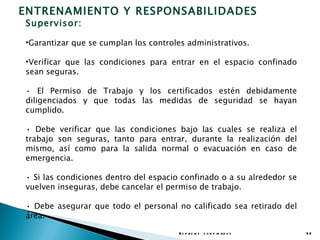 ENTRENAMIENTO Y RESPONSABILIDADES
Supervisor:

•Garantizar que se cumplan los controles administrativos.

•Verificar que las condiciones para entrar en el espacio confinado
sean seguras.

• El Permiso de Trabajo y los certificados estén debidamente
diligenciados y que todas las medidas de seguridad se hayan
cumplido.

• Debe verificar que las condiciones bajo las cuales se realiza el
trabajo son seguras, tanto para entrar, durante la realización del
mismo, así como para la salida normal o evacuación en caso de
emergencia.

• Si las condiciones dentro del espacio confinado o a su alrededor se
vuelven inseguras, debe cancelar el permiso de trabajo.

• Debe asegurar que todo el personal no calificado sea retirado del
área.

                                       E s p a c io s c o n f in a d o s   52
 