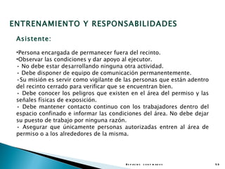 ENTRENAMIENTO Y RESPONSABILIDADES
 Asistente:

 •Persona encargada de permanecer fuera del recinto.
 •Observar las condiciones y dar apoyo al ejecutor.
 • No debe estar desarrollando ninguna otra actividad.
 • Debe disponer de equipo de comunicación permanentemente.
 •Su misión es servir como vigilante de las personas que están adentro
 del recinto cerrado para verificar que se encuentran bien.
 • Debe conocer los peligros que existen en el área del permiso y las
 señales físicas de exposición.
 • Debe mantener contacto continuo con los trabajadores dentro del
 espacio confinado e informar las condiciones del área. No debe dejar
 su puesto de trabajo por ninguna razón.
 • Asegurar que únicamente personas autorizadas entren al área de
 permiso o a los alrededores de la misma.




                                        E s p a c io s c o n f in a d o s   53
 