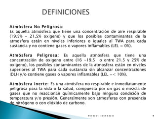 Atmósfera No Peligrosa:
Es aquella atmósfera que tiene una concentración de aire respirable
(19.5% – 21,5% oxigeno) y que los posibles contaminantes de la
atmosfera están en niveles inferiores o iguales al TWA para cada
sustancia y no contiene gases o vapores inflamables (LEL = 0%).

Atmósfera Peligrosa: Es aquella atmósfera que tiene una
concentración de oxigeno entre (16 -19.5 o entre 21.5 y 25% de
oxigeno), los posibles contaminantes de la atmosfera están en niveles
superiores al TWA para cada sustancia sin alcanzar concentraciones
IDLH y/o contiene gases o vapores inflamables (LEL =< 10%).

Atmósfera Inerte: Es una atmósfera no respirable e inmediatamente
peligrosa para la vida o la salud, compuesta por un gas o mezcla de
gases que no reaccionan químicamente bajo ninguna condición de
temperatura y/o presión. Generalmente son atmosferas con presencia
de nitrógeno o con dióxido de carbono.


                                       E s p a c io s c o n f in a d o s   6
 