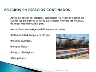 PELIGROS EN ESPACIOS CONFINADOS

  Antes de entrar en espacios confinados es necesario tener en
  cuenta los siguientes peligros particulares y tomar las medidas
  de seguridad necesarias para:

  •Atmósferas con oxígeno deficiente o excesivo

  •Inflamabilidad, fuego y explosión

  •Peligros químicos

  •Peligros físicos

  •Peligros Biológicos

  •Otro peligros



                                       E s p a c io s c o n f in a d o s   9
 