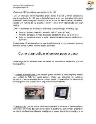 InstitutoProfesional DuocUc
Escuelade Ingeniería
-Batería de 12V seguido de una resistencia de 15A
-Con un interruptor electromagnético (Relé) donde el pin 30 y 86 van conectados
con la resistencia de 15A que va hacia la batería y por otro lado el pin 85 estará
conectado a tierra integrado en el modulo ECM que es nuestra unidad de control,
nuestro pin numero 87 ira directo a nuestro sensor CMP identificado con color
naranjo
-CMP se constituye de 3 cables de diferentes colores Naranjo, Amarillo y rojo
 Naranjo: positivo conectado a nuestro relé (n3 a pin n87 relé)
 Amarillo: conectado a masa de nuestro controlador ECM (n2 a pin n18)
 Rojo: encargado de enviar la señal creada por nuestro sensor a la ECM (n1
a pin n82)
En la imagen n2 nos encontramos una simplificación de lo que es nuestro sistema
eléctrico donde PCM es nuestra unidad de control.
Como diagnosticar el sensor paso a paso
-Para diagnosticar, debemos tener en cuenta las herramientas necesarias que son
las siguientes.
1- Scanner automotriz OBD2: en saco de que se encienda el check engine y existen
dos códigos de falla los cuales pueden reflejar una secuencia de inyección
incorrecta o una advertencia de que nuestro sensor no tiene señal, los números de
los códigos de falla pueden variar según la marca del vehículo.
2-Osciloscopio: gracias a esta herramienta podremos observar el funcionamiento
del sensor por medio de ondas sinusoidales o cuadradas, con el motor encendido
en ralentí nos fijaremos si la seña emitida por el sensor se mantiene estable o si su
 