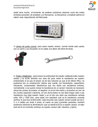 InstitutoProfesional DuocUc
Escuelade Ingeniería
señal varia mucho, al momento de acelerar podremos observar como las ondas
emitidas aumentan de amplitud y en frecuencia, su frecuencia y amplitud optima en
ralentí varía dependiendo del fabricante
3- Llaves de punta corona: para sacar nuestro sensor, normal mente este cuenta
con un perno y se encuentra en la culata a la altura del árbol de levas.
4- Tester o Multímetro: para revisar la continuidad de nuestro cableado entre nuestro
sensor y la ECM, también nos será útil para medir la resistencia de nuestro
embobinado si es que el sensor es de tipo inducido ya que al de efecto HALL no
podremos por su construcción interna que cuenta con transistores, capacitores,
inductores, componentes electrónicos que nos darán una resistencia errónea,
normalmente si se quiere revisar la resistencia de un sensor inducido es necesario
ubicar las pinzas de prueba, el negativo en el pin del medio y el positivo en uno de
los 2 pines izquierda o derecha, en uno de los lados no nos dará ningún dato o una
resistencia muy baja nuestro tester y en el otro nos dará una resistencia variada
entre 100 y 1.000 ohm, para saber con exactitud cual es la resistencia correcta
verificar lo que dice el fabricante, cabe recordar que nuestro sensor puede ser de 2,
3, o 4 cables por ende 4 pines, el cuarto es para corrientes parasitas, también
podremos observar la alimentación que va desde la ECU a nuestro sensor, el valor
será de 5v en corriente continua en nuestro sensor hall, inductivo y óptico.
 