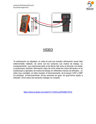 InstitutoProfesional DuocUc
Escuelade Ingeniería
VIDEO
*A continuación se adjuntara un video el cual nos muestra información visual delo
anteriormente hablado, de cómo son los sensores sus modos de trabajo, su
comportamiento, sus mediciones tanto el de efecto hall como el inducido con tester
y osciloscopio, también información extra de como saber los ciclos del sensor en el
osciloscopio y ejemplos de modos de trabajo en diferentes marcas de vehículos, un
video muy completo, el video muestra el funcionamiento de el sensor CKP y CMP
sin embargo el funcionamiento de los sensores es igual, de igual forma ayuda a
entender como estos dos sensores trabajan en conjunto.
https://www.youtube.com/watch?v=nHHtvyJ2WO8&t=972s
 