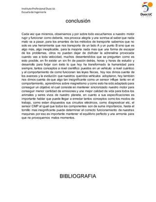 InstitutoProfesional DuocUc
Escuelade Ingeniería
conclusión
Cada vez que miramos, observamos y por sobre todo escuchamos a nuestro motor
rugir y funcionar como debería, nos provoca alegría y una sonrisa al saber que nada
malo va a pasar, para los amantes de los métodos de transporte sabemos que no
solo es una herramienta que nos transporta de un lado A y un punto B sino que es
algo más, algo inexplicable, para la mayoría nada mas que una forma de escapar
de los problemas, otros no pueden dejar de disfrutar la adrenalina provocada
cuando vas a toda velocidad, muchos desentendidos que se preguntan como es
esto posible, en fin existe un sin fin de pasión detrás, horas y horas de estudio y
desarrollo para forjar con éxito lo que hoy ha transformado la humanidad para
siempre, tantos conceptos a nivel científico puestos en un vehículo a nivel cuántico
y al comportamiento de como funcionan las leyes físicas, hoy nos dimos cuenta de
los avances y la evolución que nuestros queridos vehículos adoptaron, hoy también
nos dimos cuenta de que algo tan insignificante como un sensor influye tanto en el
comportamiento, aprendimos sobre magnetismo y como esto ha sido adaptado para
conseguir un objetivo el cual consiste en mantener sincronizado nuestro motor para
conseguir menor cantidad de emisiones y una mejor calidad de vida para todos los
animales y seres vivos de nuestro planeta, en cuanto a sus especificaciones es
importante hablar que puede llegar a enredar tantos conceptos como los modos de
trabajo, como estan dispuestos sus circuitos eléctricos, como diagnosticar etc, el
sensor CMP al igual que todos los componentes son de suma importancia, hasta el
tornillo mas insignificante puede determinar el correcto funcionamiento de nuestras
maquinas por eso es importante mantener el equilibrio perfecto y una armonía para
que no provoquemos malos momentos.
BIBLIOGRAFIA
 