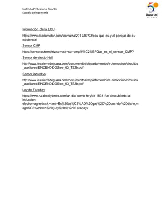 InstitutoProfesional DuocUc
Escuelade Ingeniería
Información de la ECU
https://www.diariomotor.com/tecmovia/2012/07/03/ecu-que-es-y-el-porque-de-su-
existencia/
Sensor CMP
https://sensorautomotriz.com/sensor-cmp/#%C2%BFQue_es_el_sensor_CMP?
Sensor de efecto Hall
http://www.iessierradeguara.com/documentos/departamentos/automocion/circuitos
_auxiliares/ENCENDIDOS/ee_03_TSZh.pdf
Sensor inductivo
http://www.iessierradeguara.com/documentos/departamentos/automocion/circuitos
_auxiliares/ENCENDIDOS/ee_03_TSZh.pdf
Ley de Faraday
https://www.ruizhealytimes.com/un-dia-como-hoy/de-1831-fue-descubierta-la-
induccion-
electromagnetica#:~:text=Es%20as%C3%AD%20que%2C%20cuando%20dicho,m
agn%C3%A9tico%20(Ley%20de%20Faraday).
 