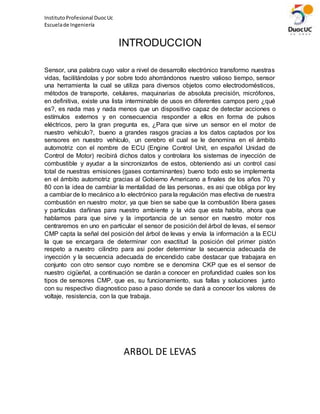 InstitutoProfesional DuocUc
Escuelade Ingeniería
INTRODUCCION
Sensor, una palabra cuyo valor a nivel de desarrollo electrónico transformo nuestras
vidas, facilitándolas y por sobre todo ahorrándonos nuestro valioso tiempo, sensor
una herramienta la cual se utiliza para diversos objetos como electrodomésticos,
métodos de transporte, celulares, maquinarias de absoluta precisión, micrófonos,
en definitiva, existe una lista interminable de usos en diferentes campos pero ¿qué
es?, es nada mas y nada menos que un dispositivo capaz de detectar acciones o
estímulos externos y en consecuencia responder a ellos en forma de pulsos
eléctricos, pero la gran pregunta es, ¿Para que sirve un sensor en el motor de
nuestro vehículo?, bueno a grandes rasgos gracias a los datos captados por los
sensores en nuestro vehículo, un cerebro el cual se le denomina en el ámbito
automotriz con el nombre de ECU (Engine Control Unit, en español Unidad de
Control de Motor) recibirá dichos datos y controlara los sistemas de inyección de
combustible y ayudar a la sincronizarlos de estos, obteniendo asi un control casi
total de nuestras emisiones (gases contaminantes) bueno todo esto se implementa
en el ámbito automotriz gracias al Gobierno Americano a finales de los años 70 y
80 con la idea de cambiar la mentalidad de las personas, es asi que obliga por ley
a cambiar de lo mecánico a lo electrónico para la regulación mas efectiva de nuestra
combustión en nuestro motor, ya que bien se sabe que la combustión libera gases
y partículas dañinas para nuestro ambiente y la vida que esta habita, ahora que
hablamos para que sirve y la importancia de un sensor en nuestro motor nos
centraremos en uno en particular el sensor de posición del árbol de levas, el sensor
CMP capta la señal del posición del árbol de levas y envía la información a la ECU
la que se encargara de determinar con exactitud la posición del primer pistón
respeto a nuestro cilindro para asi poder determinar la secuencia adecuada de
inyección y la secuencia adecuada de encendido cabe destacar que trabajara en
conjunto con otro sensor cuyo nombre se e denomina CKP que es el sensor de
nuestro cigüeñal, a continuación se darán a conocer en profundidad cuales son los
tipos de sensores CMP, que es, su funcionamiento, sus fallas y soluciones junto
con su respectivo diagnostico paso a paso donde se dará a conocer los valores de
voltaje, resistencia, con la que trabaja.
ARBOL DE LEVAS
 