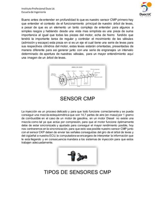 InstitutoProfesional DuocUc
Escuelade Ingeniería
Bueno antes de entender en profundidad lo que es nuestro sensor CMP primero hay
que entender el contexto de el funcionamiento principal de nuestro árbol de levas,
a pesar de que es un elemento un tanto complejo de entender para algunos a
simples rasgos y hablando desde una vista mas simplista es una pieza de suma
importancia al igual que todas las piezas del motor, echa de hierro fundido que
tendrá la importante tarea de regular y controlar el movimiento de las válvulas
(admisión y escape) esta pieza en si es un eje el cual tiene una serie de levas para
sus respectivos cilindros del motor, estas levas estarán orientadas, presentadas de
manera diferente para asi generar junto con una serie de engranajes un intervalo
determinado de apertura de nuestras válvulas, para un mayor entendimiento aquí
una imagen de un árbol de levas.
SENSOR CMP
La inyección es un proceso delicado y para que todo funcione correctamente y se pueda
conseguir una mezcla estequiométrica que son 14,7 partes de aire (en masa) por 1 gramo
de combustible en el caso de un motor de gasolina, en un motor Diesel no existe una
mezcla como tal ya que actúa por compresión, para que el motor funcione óptimamente
debe de estar sincronizado y ajustado para conseguir el mayor rendimiento posible, hoy
nos centraremos en la sincronización, para que esto sea posible nuestro sensor CMP junto
con el sensor CKP deben de enviar las señales conseguidas del giro de el árbol de levas y
del cigüeñal a nuestra ECU, la computadora se encargara de interpretar la información que
le esta llegando y en consecuencia mandara a los sistemas de inyección para que estos
trabajen adecuadamente.
TIPOS DE SENSORES CMP
 