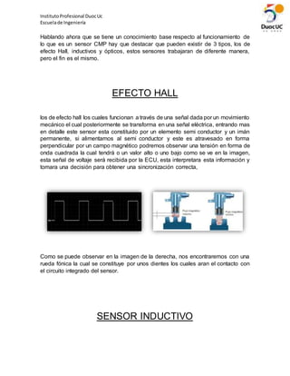 InstitutoProfesional DuocUc
Escuelade Ingeniería
Hablando ahora que se tiene un conocimiento base respecto al funcionamiento de
lo que es un sensor CMP hay que destacar que pueden existir de 3 tipos, los de
efecto Hall, inductivos y ópticos, estos sensores trabajaran de diferente manera,
pero el fin es el mismo.
EFECTO HALL
los de efecto hall los cuales funcionan a través de una señal dada por un movimiento
mecánico el cual posteriormente se transforma en una señal eléctrica, entrando mas
en detalle este sensor esta constituido por un elemento semi conductor y un imán
permanente, si alimentamos al semi conductor y este es atravesado en forma
perpendicular por un campo magnético podremos observar una tensión en forma de
onda cuadrada la cual tendrá o un valor alto o uno bajo como se ve en la imagen,
esta señal de voltaje será recibida por la ECU, esta interpretara esta información y
tomara una decisión para obtener una sincronización correcta,
Como se puede observar en la imagen de la derecha, nos encontraremos con una
rueda fónica la cual se constituye por unos dientes los cuales aran el contacto con
el circuito integrado del sensor.
SENSOR INDUCTIVO
 