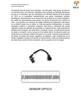 InstitutoProfesional DuocUc
Escuelade Ingeniería
-El segundo tipo de sensor es el Inductivo, por otra parte, este sensor se basa en
un funcionamiento por inducción magnética, este concepto es bastante interesante
ya que es un fenómeno que fue descubierto por Michael Faraday el 29 de agosto
de 1831, es un maravilloso descubrimiento que aporto importantes avances
tecnológicos, este fenómeno es un proceso el cual se basa en un campo magnético,
los cuales son aprovechados para ejercer una fuerza de atracción que moverá un
imán y asi generar una variación de voltaje (diferencia de potencial), este sensor
en su interior cuenta con un núcleo un imán que genera continuamente un campo
magnético uniforme y intensidad constante, esta forma e intensidad del campo
magnético puede ser alterada al acercársele un material ferroso, esta propiedad es
utilizada para conseguir una señal clara y constante de giro, en este tipo de sensor
no existe un contacto, como si ocurre en el de efecto hall en el inductivo existe una
rueda fónica la cual pasa al frente del sensor y en cuanto comienza a aproximarse,
las líneas de fuerza del campo magnético se alteraran, esta modificación en el
campo magnético inducirá una tensión en dicha bobina, el tipo de señal producido
por este sensor será de forma sinusoidal, como se puede ver en la imagen.
SENSOR OPTICO
 