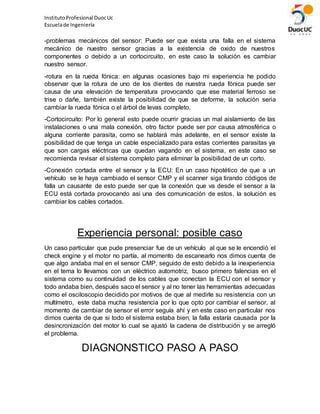 InstitutoProfesional DuocUc
Escuelade Ingeniería
-problemas mecánicos del sensor: Puede ser que exista una falla en el sistema
mecánico de nuestro sensor gracias a la existencia de oxido de nuestros
componentes o debido a un cortocircuito, en este caso la solución es cambiar
nuestro sensor.
-rotura en la rueda fónica: en algunas ocasiones bajo mi experiencia he podido
observar que la rotura de uno de los dientes de nuestra rueda fónica puede ser
causa de una elevación de temperatura provocando que ese material ferroso se
trise o dañe, también existe la posibilidad de que se deforme, la solución seria
cambiar la rueda fónica o el árbol de levas completo.
-Cortocircuito: Por lo general esto puede ocurrir gracias un mal aislamiento de las
instalaciones o una mala conexión, otro factor puede ser por causa atmosférica o
alguna corriente parasita, como se hablará más adelante, en el sensor existe la
posibilidad de que tenga un cable especializado para estas corrientes parasitas ya
que son cargas eléctricas que quedan vagando en el sistema, en este caso se
recomienda revisar el sistema completo para eliminar la posibilidad de un corto.
-Conexión cortada entre el sensor y la ECU: En un caso hipotético de que a un
vehículo se le haya cambiado el sensor CMP y el scanner siga tirando códigos de
falla un causante de esto puede ser que la conexión que va desde el sensor a la
ECU está cortada provocando asi una des comunicación de estos, la solución es
cambiar los cables cortados.
Experiencia personal: posible caso
Un caso particular que pude presenciar fue de un vehículo al que se le encendió el
check engine y el motor no partía, al momento de escanearlo nos dimos cuenta de
que algo andaba mal en el sensor CMP, seguido de esto debido a la inexperiencia
en el tema lo llevamos con un eléctrico automotriz, busco primero falencias en el
sistema como su continuidad de los cables que conectan la ECU con el sensor y
todo andaba bien, después saco el sensor y al no tener las herramientas adecuadas
como el osciloscopio decidido por motivos de que al medirle su resistencia con un
multímetro, este daba mucha resistencia por lo que opto por cambiar el sensor, al
momento de cambiar de sensor el error seguía ahí y en este caso en particular nos
dimos cuenta de que si todo el sistema estaba bien, la falla estaría causada por la
desincronización del motor lo cual se ajustó la cadena de distribución y se arregló
el problema.
DIAGNONSTICO PASO A PASO
 