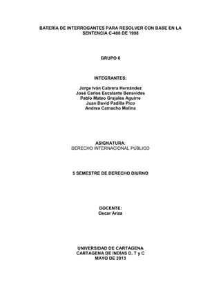 BATERÍA DE INTERROGANTES PARA RESOLVER CON BASE EN LA
SENTENCIA C-400 DE 1998
GRUPO 6
INTEGRANTES:
Jorge Iván Cabrera Hernández
José Carlos Escalante Benavides
Pablo Mateo Grajales Aguirre
Juan David Padilla Pico
Andrea Camacho Molina
ASIGNATURA:
DERECHO INTERNACIONAL PÚBLICO
5 SEMESTRE DE DERECHO DIURNO
DOCENTE:
Oscar Ariza
UNIVERSIDAD DE CARTAGENA
CARTAGENA DE INDIAS D, T y C
MAYO DE 2013
 