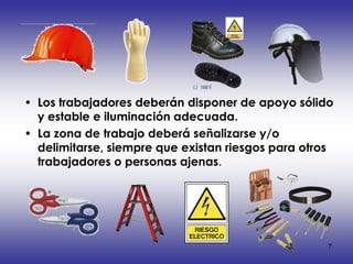 • Los trabajadores deberán disponer de apoyo sólido
  y estable e iluminación adecuada.
• La zona de trabajo deberá señalizarse y/o
  delimitarse, siempre que existan riesgos para otros
  trabajadores o personas ajenas.




                                                    7
 