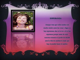 EsperanzaAunque veas que todos anden con mucho miedo antes las cosas y digan no hay esperanzas, alza tu la vos y di si hay esperanza porque antes de todo nosotros tenemos el poder de decidir ante la vida de cambiar lo malo que hay, tú puedes hacer el cambio.