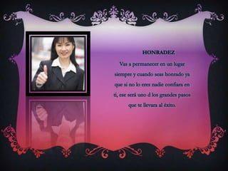honradezVas a permanecer en un lugar siempre y cuando seas honrado ya que si no lo eres nadie confiara en ti, ese será uno d los grandes pasos que te llevara al éxito.