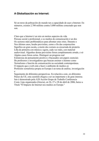 A Globalización eo Internet: 
Só un terzo da poboación do mundo ten a capacidade de usar a Internet. En 
números, existen 2,700 millóns contra 5,000 millóns conectado que non 
son. 
Claro que a Internet é un reto en moitos aspectos da vida 
Persoas social e profesional, e os medios de comunicación é un dos 
Os sectores máis problemáticos para afrontar estes retos. Durante o 
Nos últimos anos, houbo previsións, como o fin das corporacións 
Significa un gran escala, a morte dos xornais ea enxurrada de piratería 
Liña de primeira con música e agora, cada vez máis, con material 
audiovisual. Algunhas destas previsións foron completamente errado, e só 
Algúns casos foron certas. Distinguir un progreso real 
Estratexias de pensamento positivo e fracasados son papeis esenciais 
De profesores e investigadores que buscan ensinar o alumno como 
Xornalismo e función de comunicación na sociedade contemporánea. 
O impacto que a web está a facer o ambiente de medios eo 
Profesión xornalística propia en Europa é un tema de análise, investigación 
e 
Seguimento de diferentes perspectivas. En relación a este, en diferentes 
Países da UE, esta cuestión chegou a ser un importante e de gran interese. 
Isto é demostrado pola A20 Acción Grupo de Traballo Conferencia 
Coste, Lips organizados (Grecia), en 26, 27 e 28 de abril de 2006, baixo a 
Título "O Impacto de Internet nos medios en Europa." 
10 
 