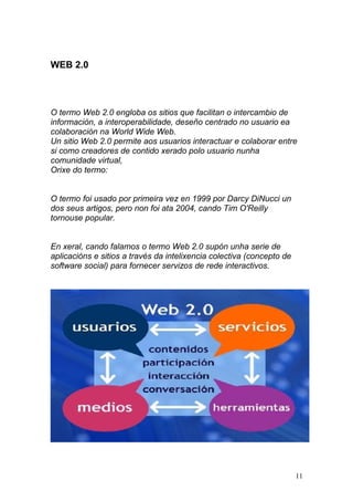 WEB 2.0 
O termo Web 2.0 engloba os sitios que facilitan o intercambio de 
información, a interoperabilidade, deseño centrado no usuario ea 
colaboración na World Wide Web. 
Un sitio Web 2.0 permite aos usuarios interactuar e colaborar entre 
si como creadores de contido xerado polo usuario nunha 
comunidade virtual, 
Orixe do termo: 
O termo foi usado por primeira vez en 1999 por Darcy DiNucci un 
dos seus artigos, pero non foi ata 2004, cando Tim O'Reilly 
tornouse popular. 
En xeral, cando falamos o termo Web 2.0 supón unha serie de 
aplicacións e sitios a través da intelixencia colectiva (concepto de 
software social) para fornecer servizos de rede interactivos. 
11 
 